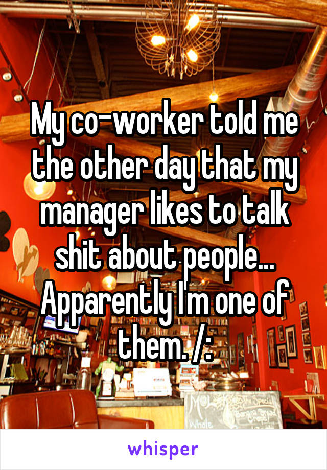 My co-worker told me the other day that my manager likes to talk shit about people... Apparently I'm one of them. /: