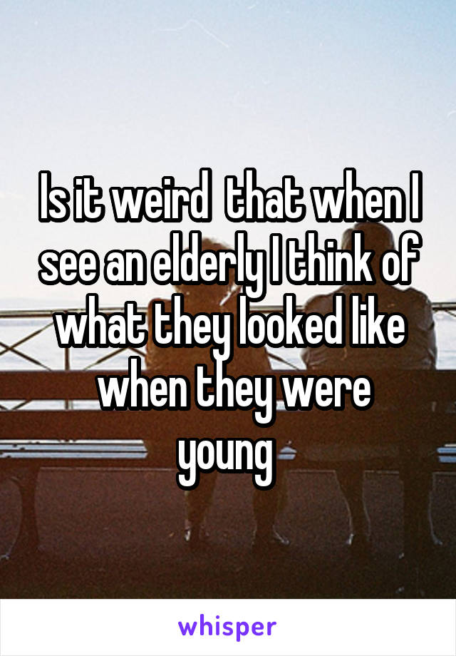 Is it weird  that when I see an elderly I think of what they looked like
 when they were young 