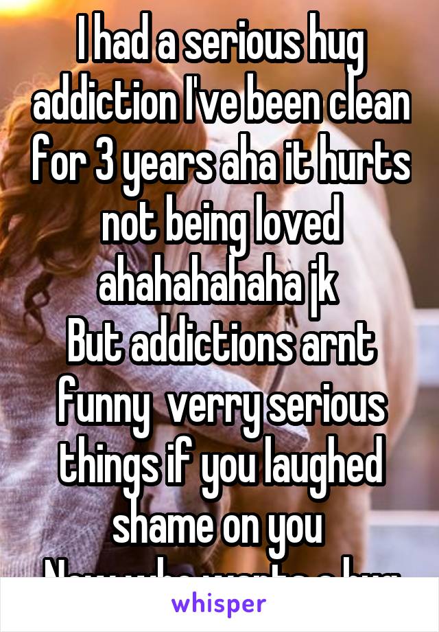 I had a serious hug addiction I've been clean for 3 years aha it hurts not being loved ahahahahaha jk 
But addictions arnt funny  verry serious things if you laughed shame on you 
Now who wants a hug