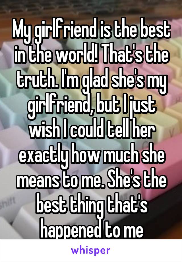 My girlfriend is the best in the world! That's the truth. I'm glad she's my girlfriend, but I just wish I could tell her exactly how much she means to me. She's the best thing that's happened to me