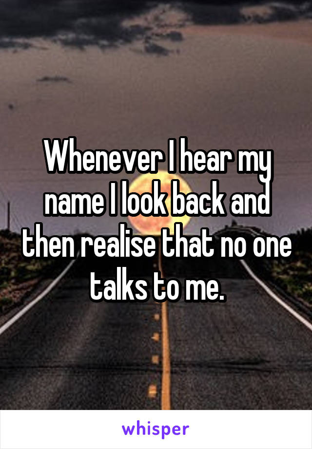 Whenever I hear my name I look back and then realise that no one talks to me.