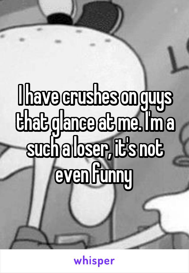 I have crushes on guys that glance at me. I'm a such a loser, it's not even funny 