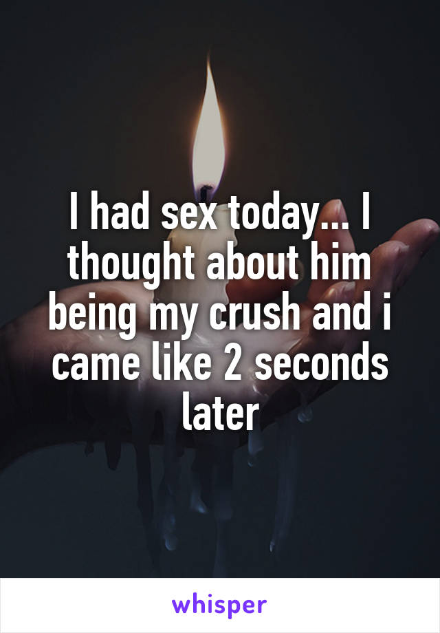 I had sex today... I thought about him being my crush and i came like 2 seconds later