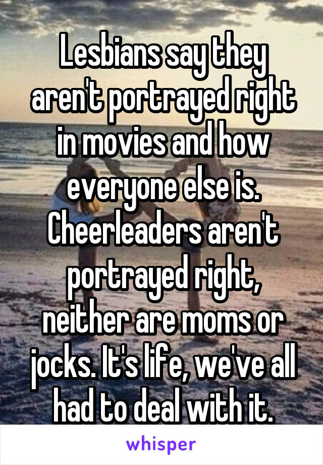 Lesbians say they aren't portrayed right in movies and how everyone else is. Cheerleaders aren't portrayed right, neither are moms or jocks. It's life, we've all had to deal with it.