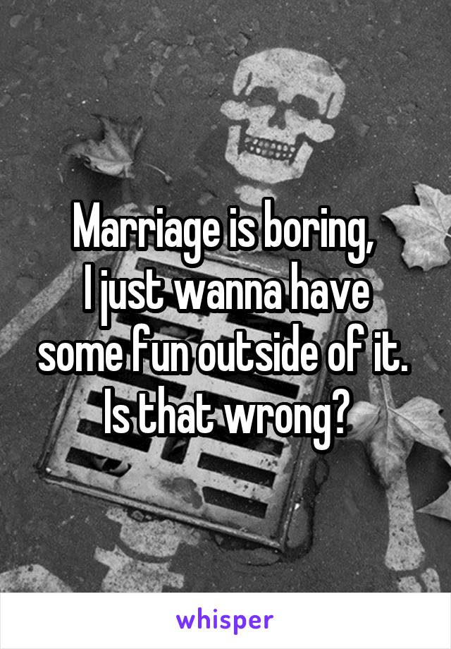 Marriage is boring, 
I just wanna have some fun outside of it. 
Is that wrong?