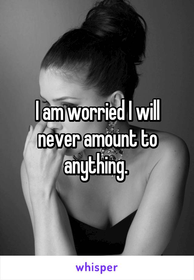 I am worried I will never amount to anything. 