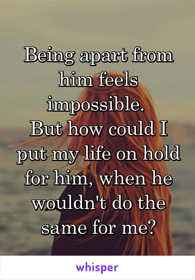 Being apart from him feels impossible. 
But how could I put my life on hold for him, when he wouldn't do the same for me?