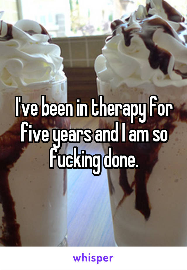 I've been in therapy for five years and I am so fucking done.