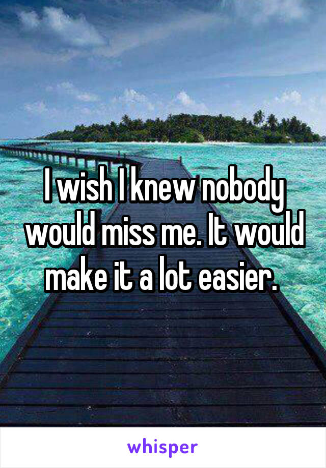 I wish I knew nobody would miss me. It would make it a lot easier. 