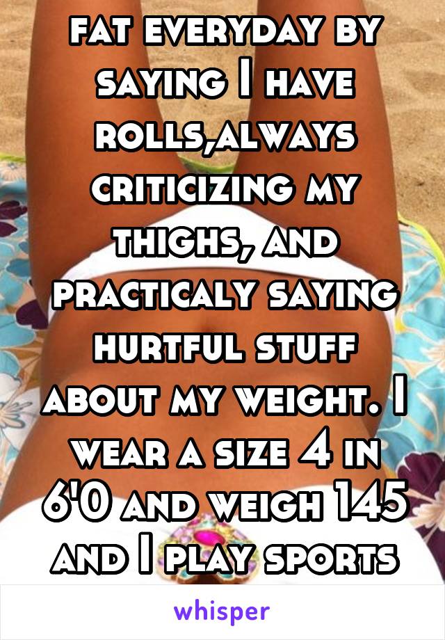 My mom calls me fat everyday by saying I have rolls,always criticizing my thighs, and practicaly saying hurtful stuff about my weight. I wear a size 4 in 6'0 and weigh 145 and I play sports daily. 
