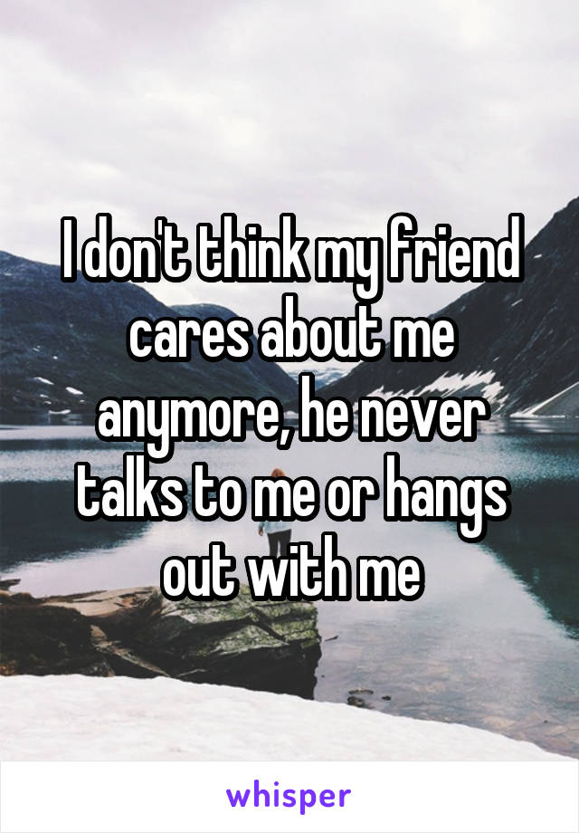 I don't think my friend cares about me anymore, he never talks to me or hangs out with me