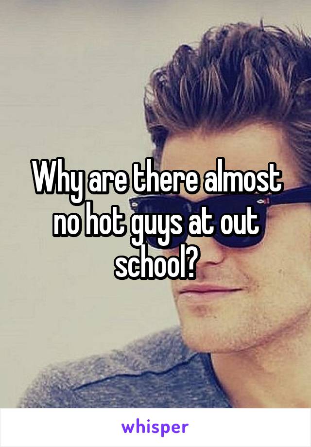 Why are there almost no hot guys at out school?