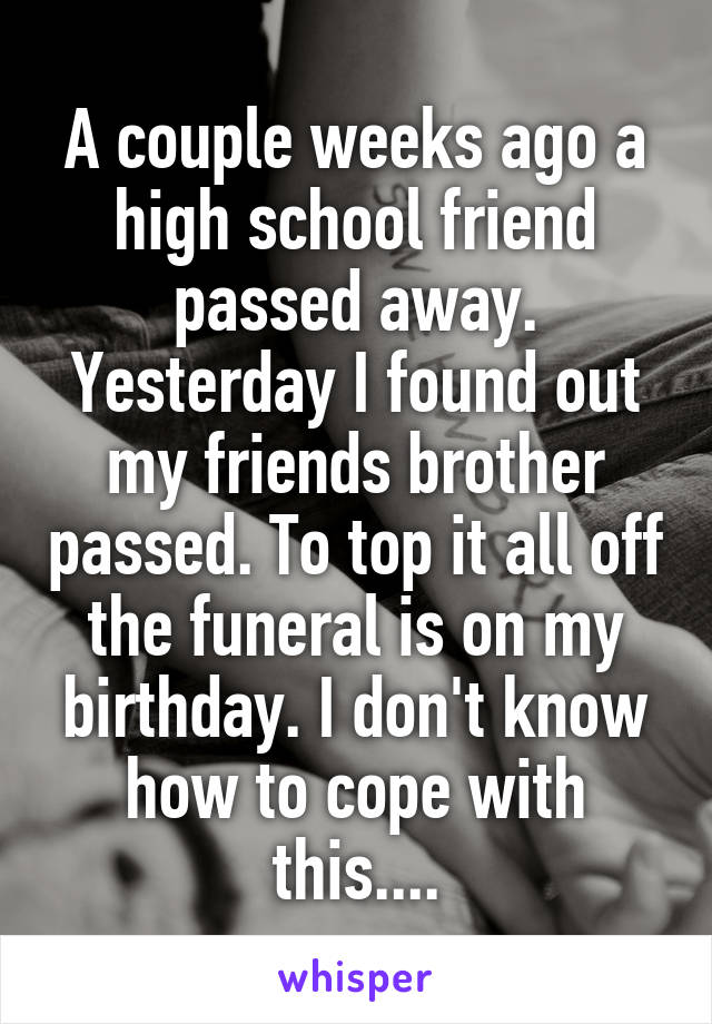 A couple weeks ago a high school friend passed away. Yesterday I found out my friends brother passed. To top it all off the funeral is on my birthday. I don't know how to cope with this....