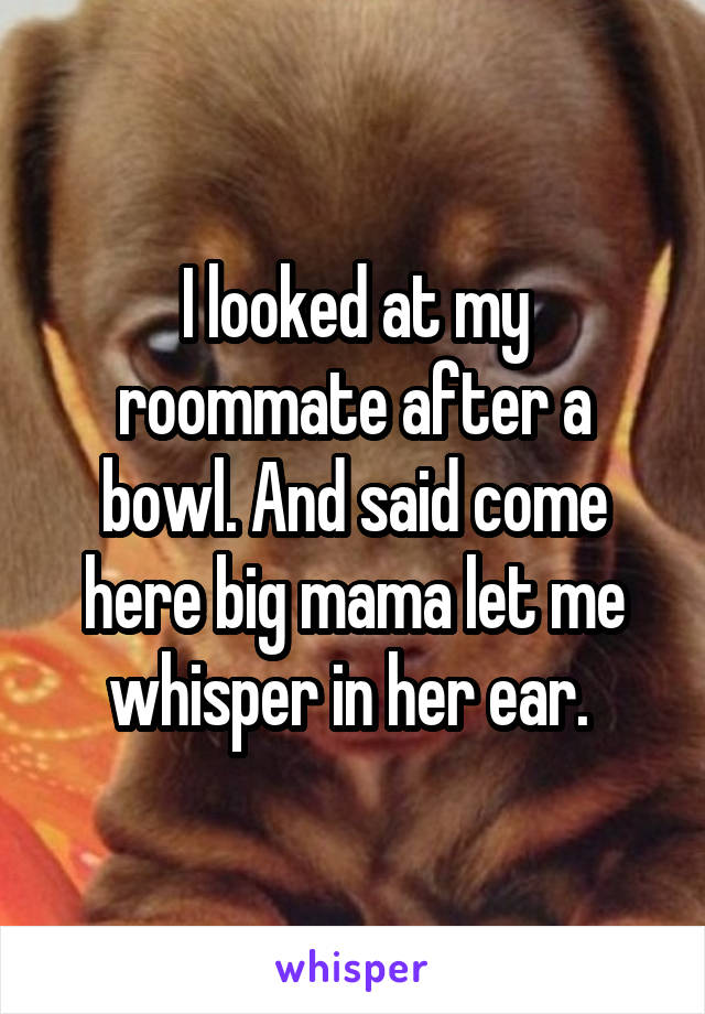 I looked at my roommate after a bowl. And said come here big mama let me whisper in her ear. 