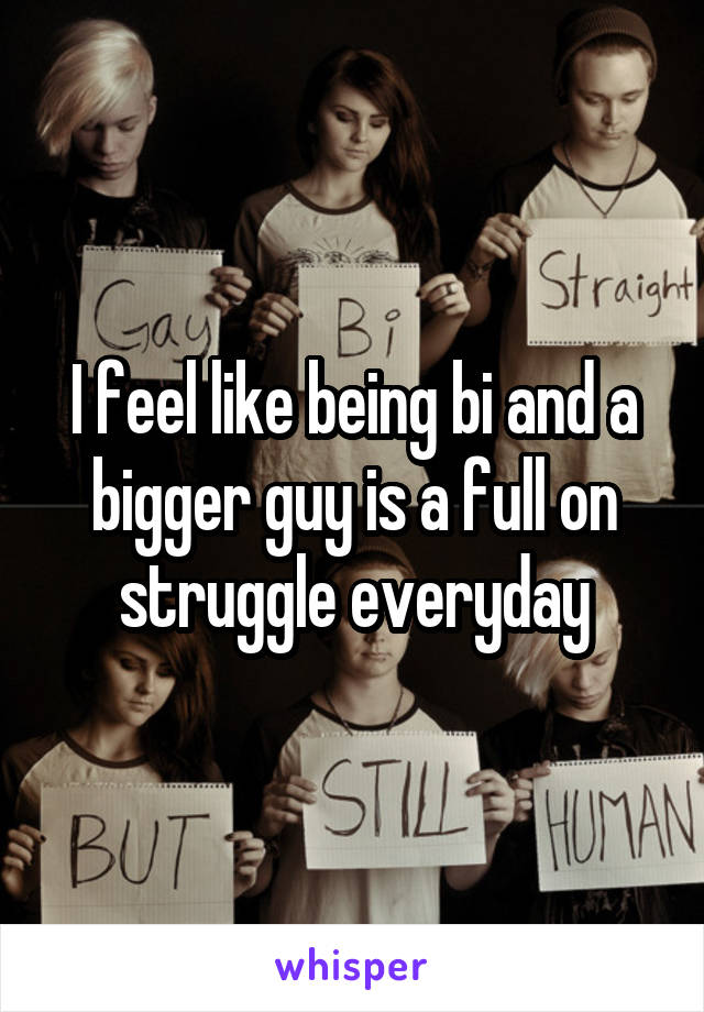 I feel like being bi and a bigger guy is a full on struggle everyday