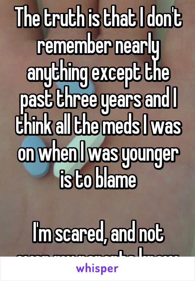 The truth is that I don't remember nearly anything except the past three years and I think all the meds I was on when I was younger is to blame

I'm scared, and not even my parents know.