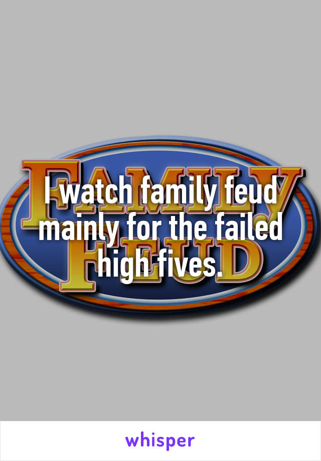 I watch family feud mainly for the failed high fives.