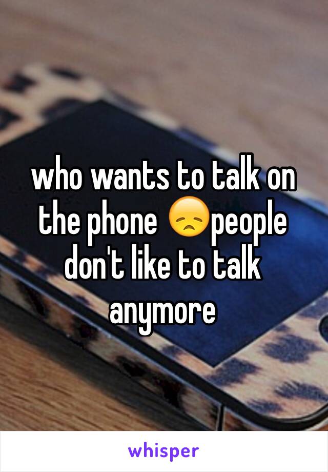 who wants to talk on the phone 😞people don't like to talk anymore 