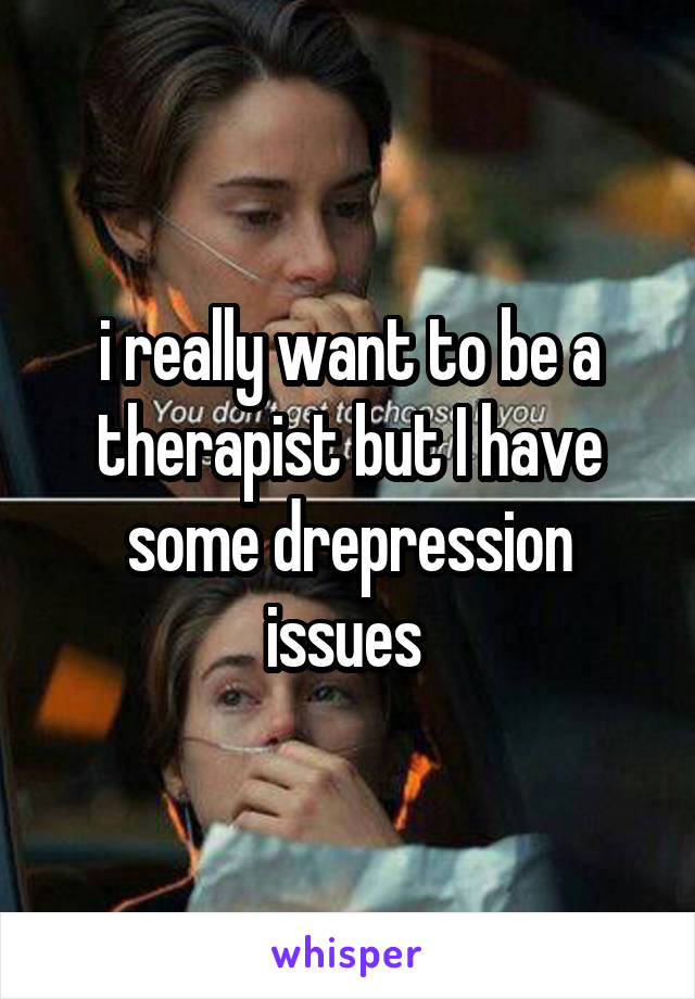 i really want to be a therapist but I have some drepression issues 