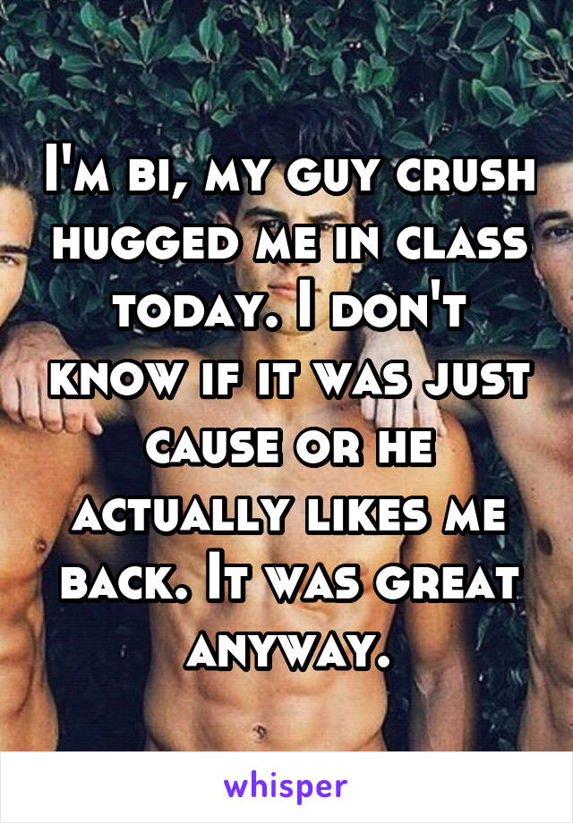 I'm bi, my guy crush hugged me in class today. I don't know if it was just cause or he actually likes me back. It was great anyway.