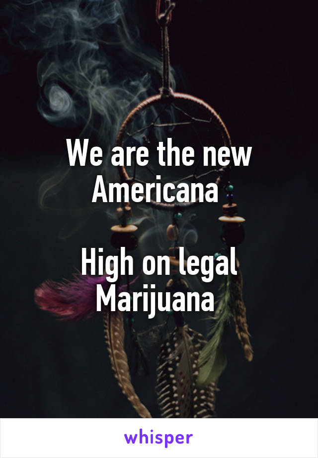 We are the new Americana 

High on legal Marijuana 