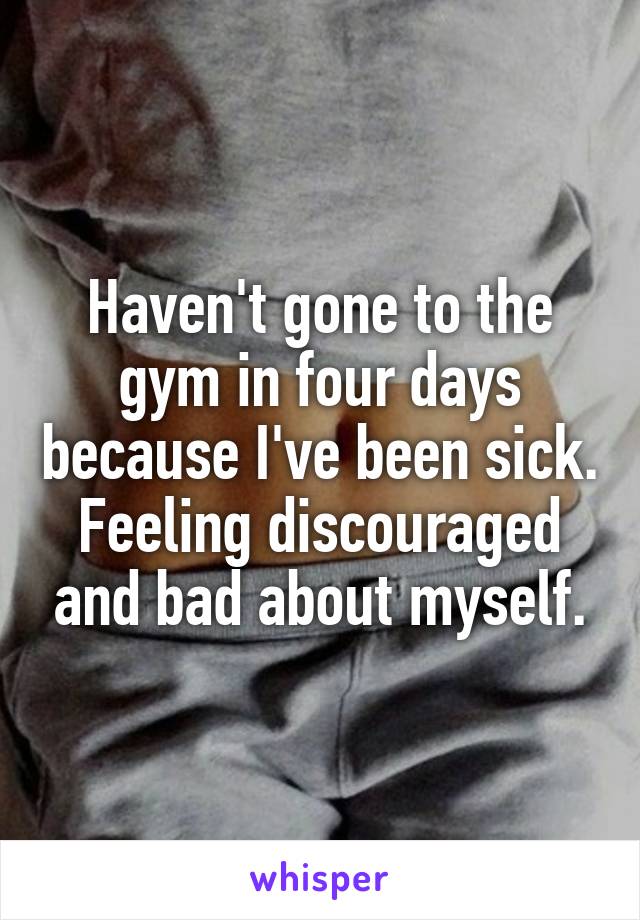 Haven't gone to the gym in four days because I've been sick. Feeling discouraged and bad about myself.