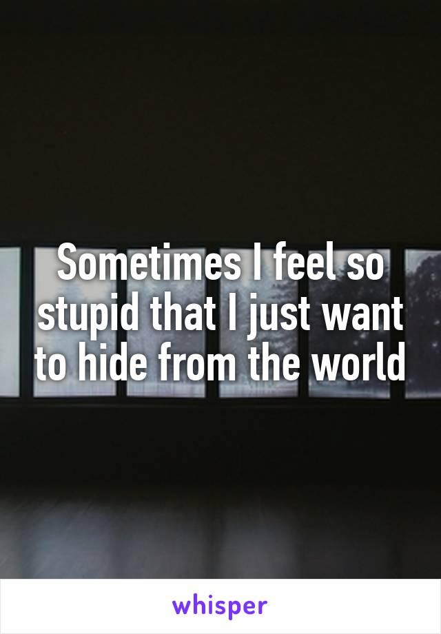 Sometimes I feel so stupid that I just want to hide from the world