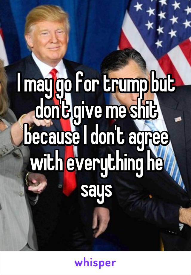 I may go for trump but don't give me shit because I don't agree with everything he says