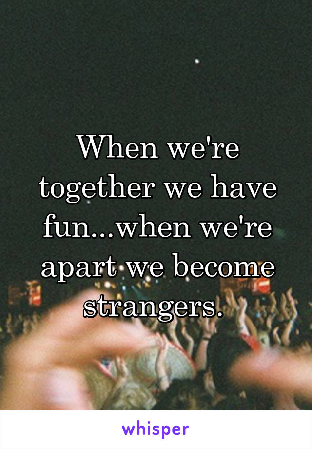 When we're together we have fun...when we're apart we become strangers. 