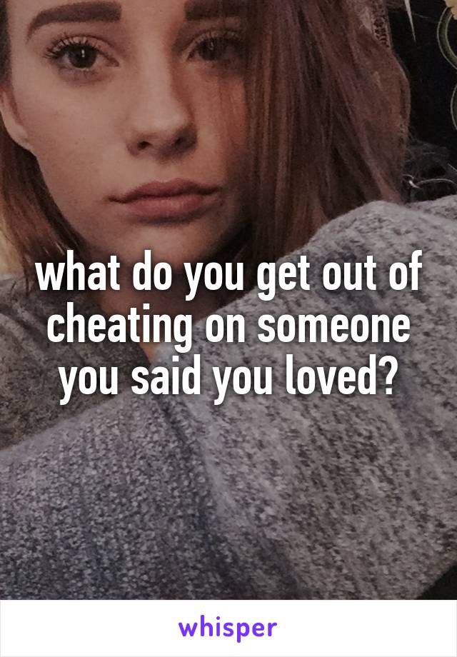 what do you get out of cheating on someone you said you loved?