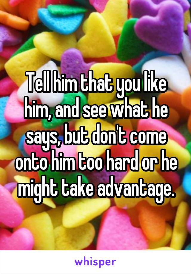 Tell him that you like him, and see what he says, but don't come onto him too hard or he might take advantage.