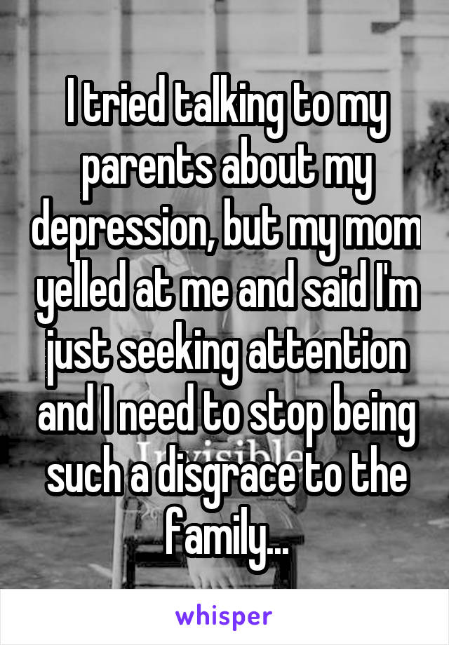 I tried talking to my parents about my depression, but my mom yelled at me and said I'm just seeking attention and I need to stop being such a disgrace to the family...