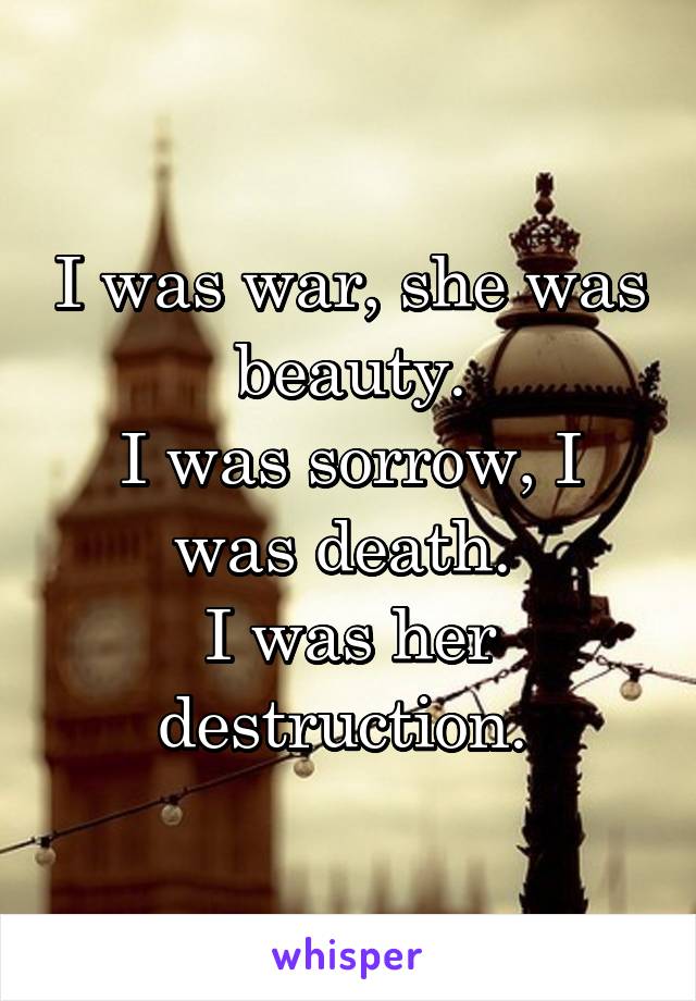 I was war, she was beauty.
I was sorrow, I was death. 
I was her destruction. 