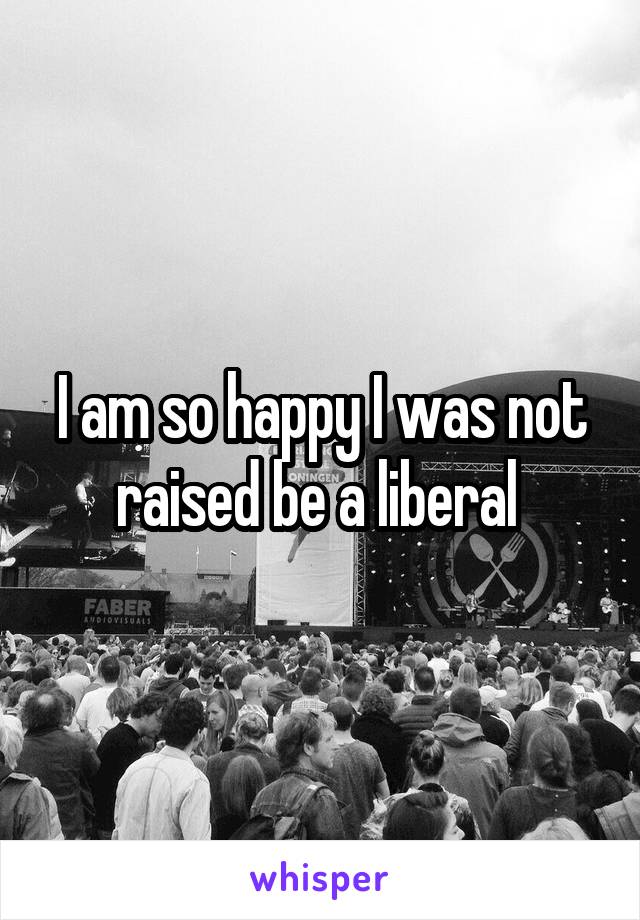 I am so happy I was not raised be a liberal 