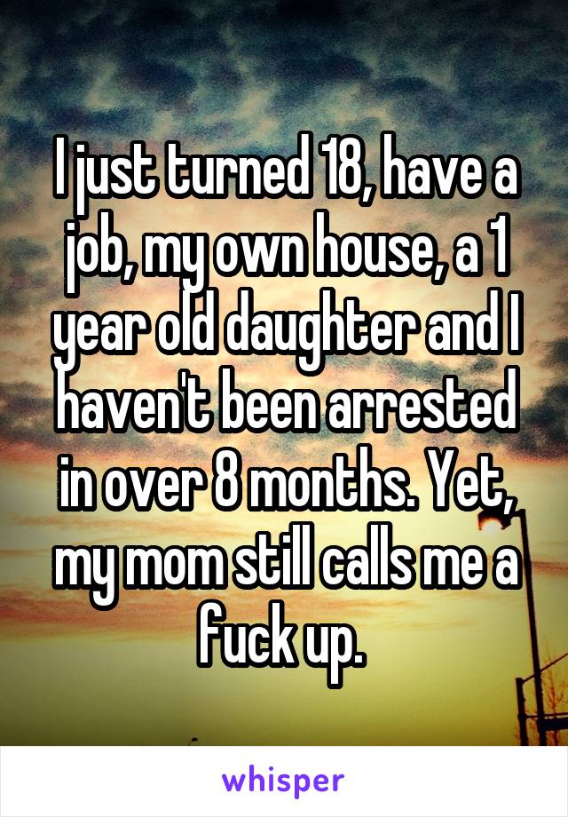 I just turned 18, have a job, my own house, a 1 year old daughter and I haven't been arrested in over 8 months. Yet, my mom still calls me a fuck up. 