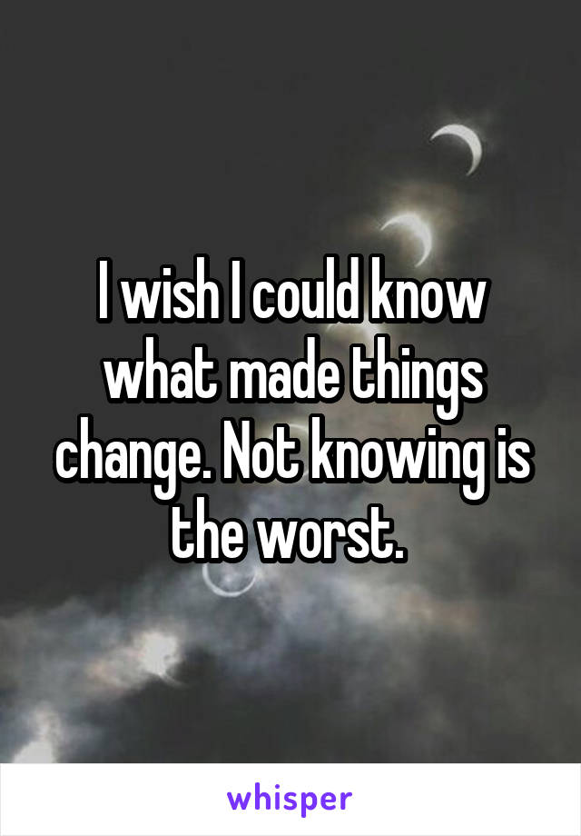 I wish I could know what made things change. Not knowing is the worst. 