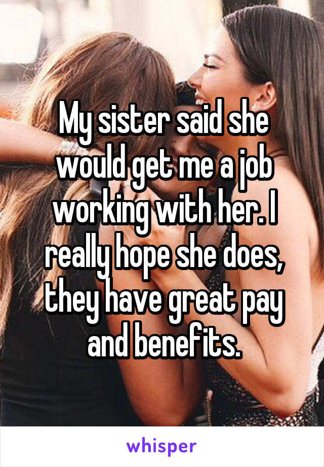 My sister said she would get me a job working with her. I really hope she does, they have great pay and benefits.