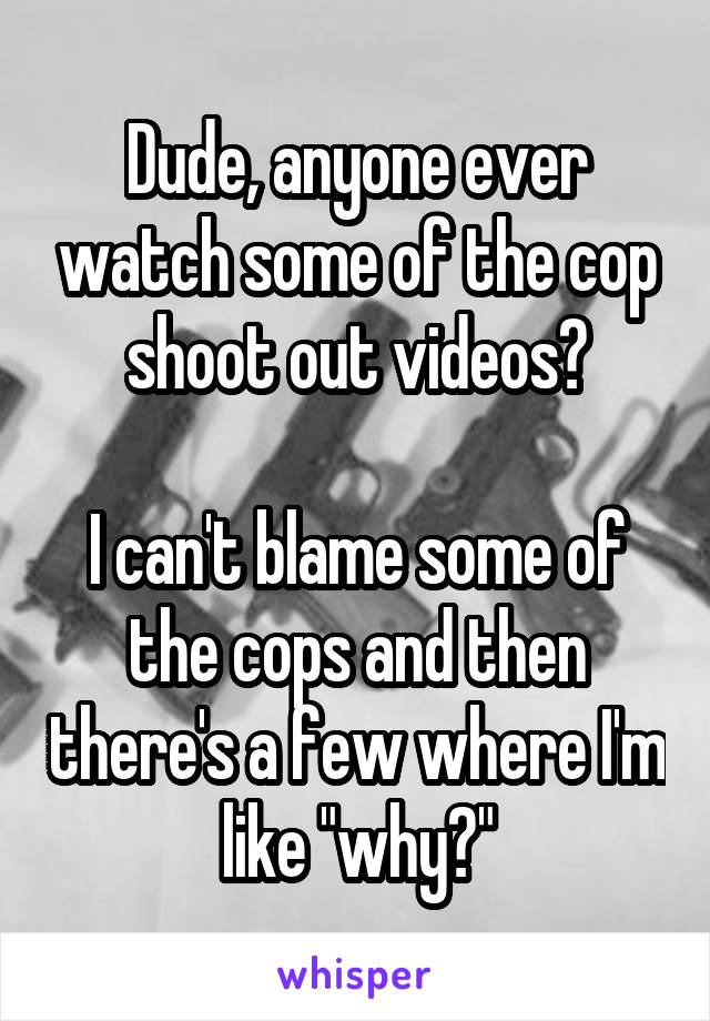 Dude, anyone ever watch some of the cop shoot out videos?

I can't blame some of the cops and then there's a few where I'm like "why?"