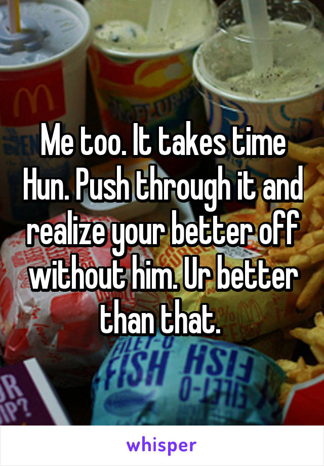 Me too. It takes time Hun. Push through it and realize your better off without him. Ur better than that. 