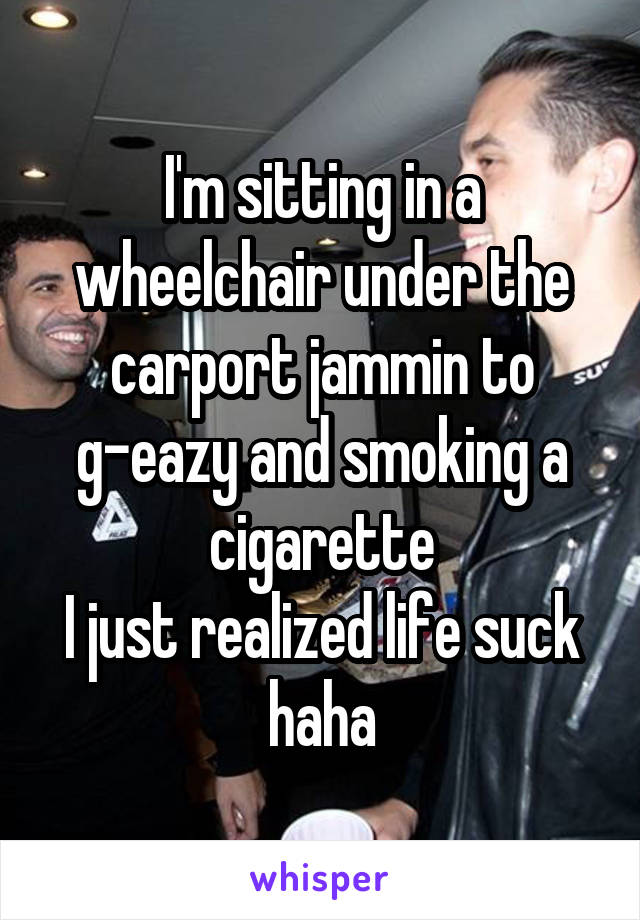 I'm sitting in a wheelchair under the carport jammin to g-eazy and smoking a cigarette
I just realized life suck haha