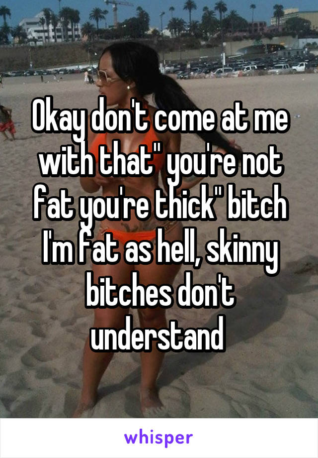 Okay don't come at me with that" you're not fat you're thick" bitch I'm fat as hell, skinny bitches don't understand 