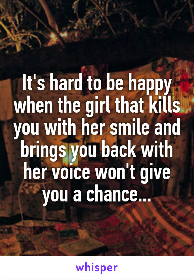 It's hard to be happy when the girl that kills you with her smile and brings you back with her voice won't give you a chance...