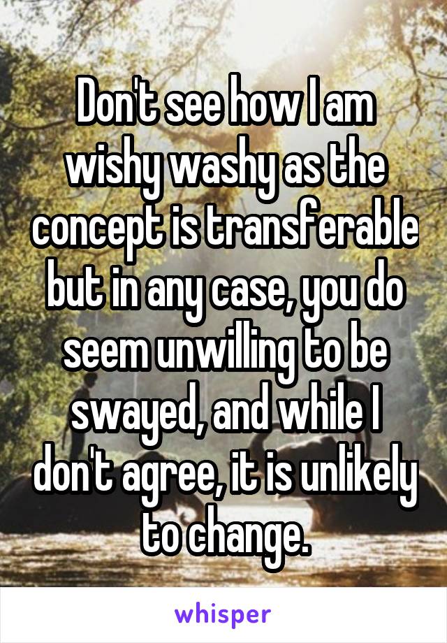 Don't see how I am wishy washy as the concept is transferable but in any case, you do seem unwilling to be swayed, and while I don't agree, it is unlikely to change.