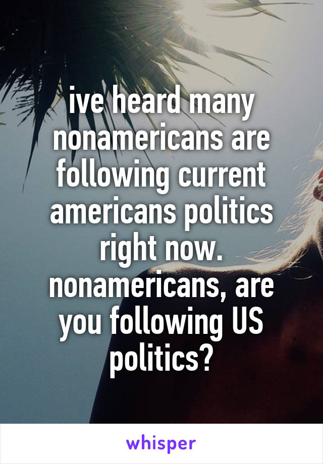 ive heard many nonamericans are following current americans politics right now.
nonamericans, are you following US politics?