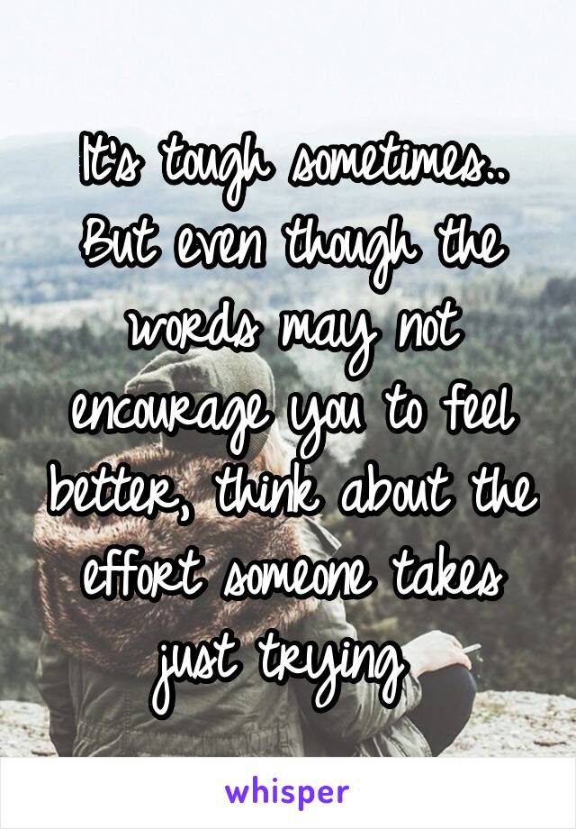 It's tough sometimes.. But even though the words may not encourage you to feel better, think about the effort someone takes just trying 