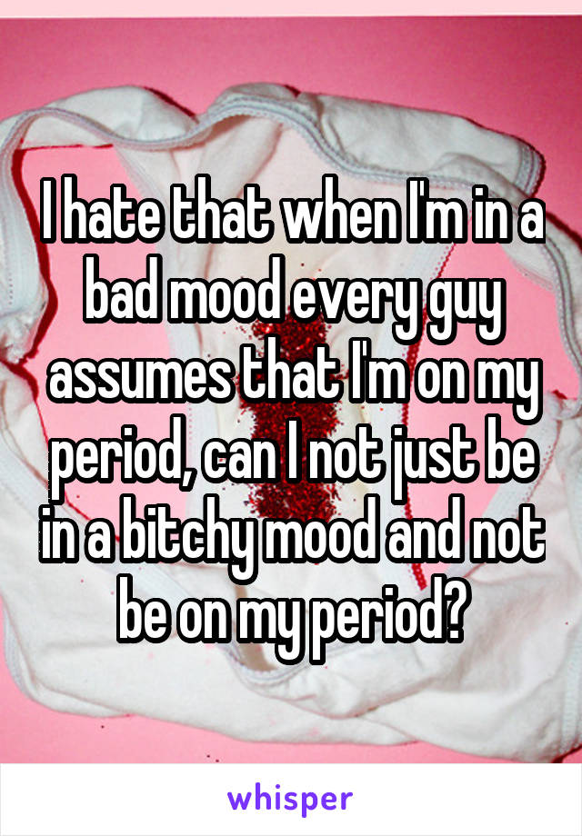 I hate that when I'm in a bad mood every guy assumes that I'm on my period, can I not just be in a bitchy mood and not be on my period?