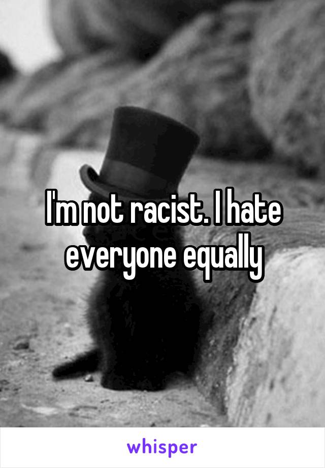 I'm not racist. I hate everyone equally