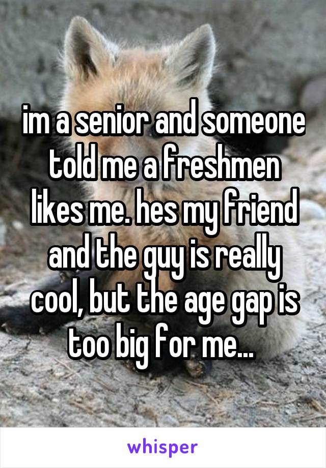 im a senior and someone told me a freshmen likes me. hes my friend and the guy is really cool, but the age gap is too big for me... 