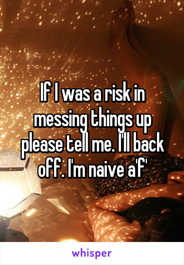 If I was a risk in messing things up please tell me. I'll back off. I'm naive a'f'