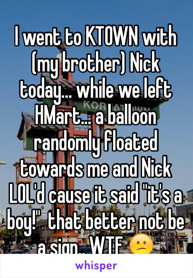 I went to KTOWN with (my brother) Nick today... while we left HMart... a balloon randomly floated towards me and Nick LOL'd cause it said "it's a boy!"  that better not be a sign.. WTF 😕